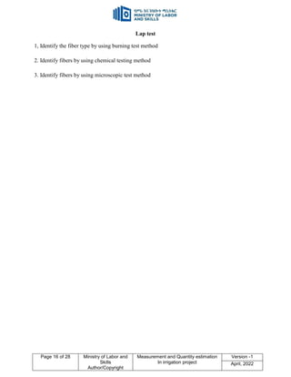 Page 16 of 28 Ministry of Labor and
Skills
Author/Copyright
Measurement and Quantity estimation
In irrigation project
Version -1
April, 2022
Lap test
1, Identify the fiber type by using burning test method
2. Identify fibers by using chemical testing method
3. Identify fibers by using microscopic test method
 