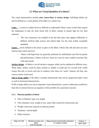 Page 18 of 28 Ministry of Labor and
Skills
Author/Copyright
Measurement and Quantity estimation
In irrigation project
Version -1
April, 2022
2.1 What are Visual Qualities of a fabric?
The visual characteristics include color, luster/shine & surface design. Fall/Drape ability can
also be defined as a visual quality of the fabric in a certain way.
Color is easier to explain however difficult to understand! (Nina‟s mom would often request
the shopkeeper to take the short listed rolls of fabric outside in natural light for her final
selection.
- The wise seamstress was mindful of the fact that same color appears differently in
different artificial light sources and natural light was the most widely acceptable
standard).
Luster can be defined as the sheen or glow on the fabric. Fabrics like silk and satin are more
lustrous than cotton and wool.
- Fabrics with high luster are generally preferred for embellished wear like for parties
and performances. Fabrics with low luster are worn for more somber occasions like
work and casuals.
Surface design of fabrics is an all-inclusive category which can be explained in different ways.
While fabric surface could be plain, printed or shaded. It could also be covered with visible
texture like pile in towels and ribs in corduroy (true these are „touch‟ features, but they also
convey certain visual cues).
Fall or drape ability of the fabric is another characteristic that can be categorized under visual
as well as functional characteristics.
If fall or drape ability was not an important visual characteristic, creative enthusiasts would have
been free to choose between an organdie or fish-net fabric for a particular outcome.
2.1.1 Physical qualities of fabric
 Fiber or filament: type, size, length.
 Yarn: diameter, twist, weight or size, count, fiber content for mixed yarns, ply.
 Weight: ounces per squared or yards per pound.
 Thickness: vertical depth.
 Fabric structure.
 