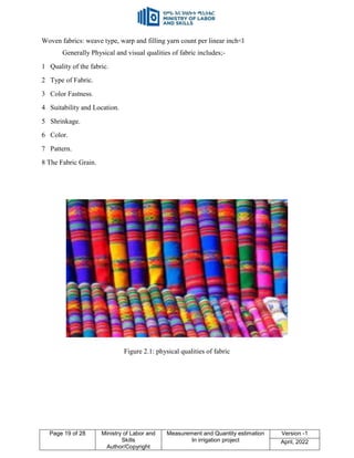 Page 19 of 28 Ministry of Labor and
Skills
Author/Copyright
Measurement and Quantity estimation
In irrigation project
Version -1
April, 2022
Woven fabrics: weave type, warp and filling yarn count per linear inch<l
Generally Physical and visual qualities of fabric includes;-
1 Quality of the fabric.
2 Type of Fabric.
3 Color Fastness.
4 Suitability and Location.
5 Shrinkage.
6 Color.
7 Pattern.
8 The Fabric Grain.
Figure 2.1: physical qualities of fabric
 