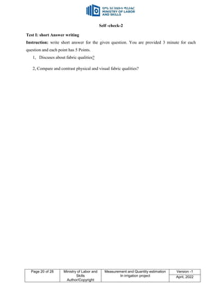 Page 20 of 28 Ministry of Labor and
Skills
Author/Copyright
Measurement and Quantity estimation
In irrigation project
Version -1
April, 2022
Self -check-2
Test I: short Answer writing
Instruction: write short answer for the given question. You are provided 3 minute for each
question and each point has 5 Points.
1, Discuses about fabric qualities?
2, Compare and contrast physical and visual fabric qualities?
 