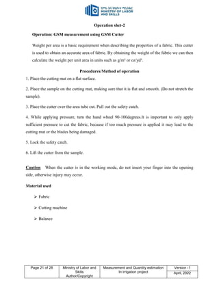 Page 21 of 28 Ministry of Labor and
Skills
Author/Copyright
Measurement and Quantity estimation
In irrigation project
Version -1
April, 2022
Operation shet-2
Operation: GSM measurement using GSM Cutter
Weight per area is a basic requirement when describing the properties of a fabric. This cutter
is used to obtain an accurate area of fabric. By obtaining the weight of the fabric we can then
calculate the weight per unit area in units such as g/m² or oz/yd².
Procedures/Method of operation
1. Place the cutting mat on a flat surface.
2. Place the sample on the cutting mat, making sure that it is flat and smooth. (Do not stretch the
sample).
3. Place the cutter over the area tube cut. Pull out the safety catch.
4. While applying pressure, turn the hand wheel 90-100degrees.It is important to only apply
sufficient pressure to cut the fabric, because if too much pressure is applied it may lead to the
cutting mat or the blades being damaged.
5. Lock the safety catch.
6. Lift the cutter from the sample.
Caution When the cutter is in the working mode, do not insert your finger into the opening
side, otherwise injury may occur.
Material used
 Fabric
 Cutting machine
 Balance
 