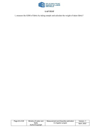 Page 22 of 28 Ministry of Labor and
Skills
Author/Copyright
Measurement and Quantity estimation
In irrigation project
Version -1
April, 2022
LAP TEST
1, measure the GSM of fabric by taking sample and calculate the weight of taken fabric?
 