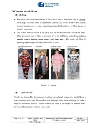 Page 24 of 28 Ministry of Labor and
Skills
Author/Copyright
Measurement and Quantity estimation
In irrigation project
Version -1
April, 2022
3.1Common uses of fabrics
3.1.1 Clothing,
 Essentially, fabric is a material made of fibers that is used to make items such as clothing,
shoes, bags, and home wares like bed sheets, cushions, and towels. It can be thick or thin,
rough or smooth, heavy or lightweight; the qualities of different types of fabric depend on
what it's made from.
 The clothes which we wear in our daily lives are not the only basic use of the fabric.
Other prominent uses of fabric in our daily life is the bed linen, upholstery, curtains,
cushion covers, dusters, mops, covers and many more. The quality of fabric is
generally depends upon the fiber with which it is made.
Figure 3.1: clothing
3.1.2 Decorative art
Textiles are also used for decorative art. Appliqué work of pupil is decorative art of Odessa, a
state in eastern India, used for umbrellas, wall hangings, lamp sheds, and bags. To make a
range of decorative products, colored clothes are sewn in the shapes of animals, birds,
flowers, and magnificent walls on a base cloth.
 