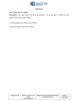 Page 26 of 28 Ministry of Labor and
Skills
Author/Copyright
Measurement and Quantity estimation
In irrigation project
Version -1
April, 2022
Self-check-3
Test I: short Answer writing
Instruction: write short answer for the given question. You are provided 3 minute for each
question and each point has 5Points.
1, list and explain the common uses of cloth?
2, list down practical functions of fabric?
 