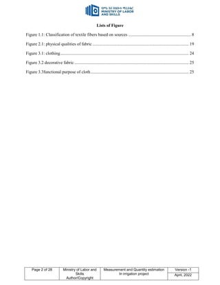 Page 2 of 28 Ministry of Labor and
Skills
Author/Copyright
Measurement and Quantity estimation
In irrigation project
Version -1
April, 2022
Lists of Figure
Figure 1.1: Classification of textile fibers based on sources .......................................................... 8
Figure 2.1: physical qualities of fabric ......................................................................................... 19
Figure 3.1: clothing....................................................................................................................... 24
Figure 3.2 decorative fabric .......................................................................................................... 25
Figure 3.3functional purpose of cloth........................................................................................... 25
 