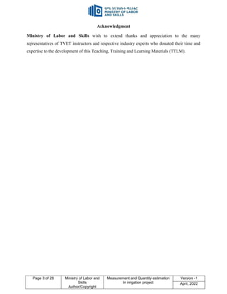 Page 3 of 28 Ministry of Labor and
Skills
Author/Copyright
Measurement and Quantity estimation
In irrigation project
Version -1
April, 2022
Acknowledgment
Ministry of Labor and Skills wish to extend thanks and appreciation to the many
representatives of TVET instructors and respective industry experts who donated their time and
expertise to the development of this Teaching, Training and Learning Materials (TTLM).
 