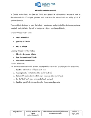 Page 4 of 28 Ministry of Labor and
Skills
Author/Copyright
Measurement and Quantity estimation
In irrigation project
Version -1
April, 2022
Introduction to the Module
In fashion design filed; the fiber and fabric types should be distinguished. Because it used to
determine qualities of designed garment, used to estimate the material cost and selling prices of
garment products.
This module is designed to meet the industry requirement under the fashion design occupational
standard, particularly for the unit of competency: Carry out fiber and fabric.
This module covers the units:
 fibers and fabrics
 qualities of fabrics
 uses of fabrics
Learning Objective of the Module
 Identify fibers and fabrics
 Describe qualities of fabrics
 Determine uses of fabrics
Module Instruction
For effective use this modules trainees are expected to follow the following module instruction:
1. Read the information written in each unit
2. Accomplish the Self-checks at the end of each unit
3. Perform Operation Sheets which were provided at the end of units
4. Do the “LAP test” giver at the end of each unit and
5. Read the identified reference book for Examples and exercise
 
