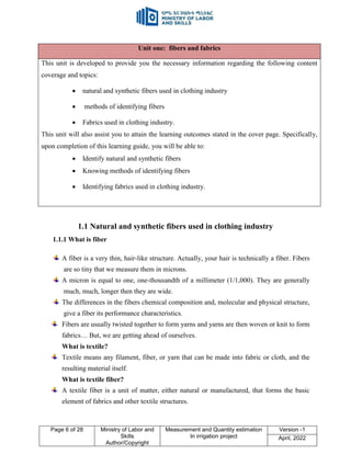 Page 6 of 28 Ministry of Labor and
Skills
Author/Copyright
Measurement and Quantity estimation
In irrigation project
Version -1
April, 2022
1.1 Natural and synthetic fibers used in clothing industry
1.1.1 What is fiber
A fiber is a very thin, hair-like structure. Actually, your hair is technically a fiber. Fibers
are so tiny that we measure them in microns.
A micron is equal to one, one-thousandth of a millimeter (1/1,000). They are generally
much, much, longer then they are wide.
The differences in the fibers chemical composition and, molecular and physical structure,
give a fiber its performance characteristics.
Fibers are usually twisted together to form yarns and yarns are then woven or knit to form
fabrics… But, we are getting ahead of ourselves.
What is textile?
Textile means any filament, fiber, or yarn that can be made into fabric or cloth, and the
resulting material itself.
What is textile fiber?
A textile fiber is a unit of matter, either natural or manufactured, that forms the basic
element of fabrics and other textile structures.
Unit one: fibers and fabrics
This unit is developed to provide you the necessary information regarding the following content
coverage and topics:
 natural and synthetic fibers used in clothing industry
 methods of identifying fibers
 Fabrics used in clothing industry.
This unit will also assist you to attain the learning outcomes stated in the cover page. Specifically,
upon completion of this learning guide, you will be able to:
 Identify natural and synthetic fibers
 Knowing methods of identifying fibers
 Identifying fabrics used in clothing industry.
 