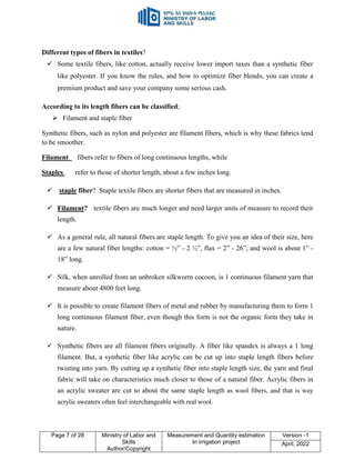 Page 7 of 28 Ministry of Labor and
Skills
Author/Copyright
Measurement and Quantity estimation
In irrigation project
Version -1
April, 2022
Different types of fibers in textiles?
 Some textile fibers, like cotton, actually receive lower import taxes than a synthetic fiber
like polyester. If you know the rules, and how to optimize fiber blends, you can create a
premium product and save your company some serious cash.
According to its length fibers can be classified;
 Filament and staple fiber
Synthetic fibers, such as nylon and polyester are filament fibers, which is why these fabrics tend
to be smoother.
Filament fibers refer to fibers of long continuous lengths, while
Staples refer to those of shorter length, about a few inches long.
 staple fiber? Staple textile fibers are shorter fibers that are measured in inches.
 Filament? textile fibers are much longer and need larger units of measure to record their
length.
 As a general rule, all natural fibers are staple length. To give you an idea of their size, here
are a few natural fiber lengths: cotton = ½” - 2 ½”, flax = 2” - 26”, and wool is about 1” -
18” long.
 Silk, when unrolled from an unbroken silkworm cocoon, is 1 continuous filament yarn that
measure about 4800 feet long.
 It is possible to create filament fibers of metal and rubber by manufacturing them to form 1
long continuous filament fiber, even though this form is not the organic form they take in
nature.
 Synthetic fibers are all filament fibers originally. A fiber like spandex is always a 1 long
filament. But, a synthetic fiber like acrylic can be cut up into staple length fibers before
twisting into yarn. By cutting up a synthetic fiber into staple length size, the yarn and final
fabric will take on characteristics much closer to those of a natural fiber. Acrylic fibers in
an acrylic sweater are cut to about the same staple length as wool fibers, and that is way
acrylic sweaters often feel interchangeable with real wool.
 