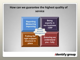 How can we guarantee the highest quality of serviceBeing experts in our business- ERPReportingMeasuringimproving‘Quality’Account ManagementPutting the right support structure in placeEnsuring we  understand you - fully