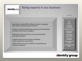 Skill-setsSAPOracleTechnical ConsultantsProject ManagersProgramme ManagersFunctional ConsultantsSolutions   ArchitectsHR, Logistics & FinanceLanguage Specific SkillsSpecialists in global ERP staffing solutions, supplying both contract and permanent resource20 years combined SAP/Oracle experience with dedicated recruiters and account managersUtilising the latest business and social networking sourcing techniques In-depth assessment processes identifying values, behaviours and intellectValued added services for effective on-boarding and business integrationBeing experts in our business