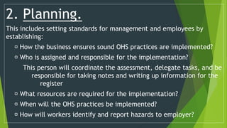 2. Planning.
This includes setting standards for management and employees by
establishing:
How the business ensures sound OHS practices are implemented?
Who is assigned and responsible for the implementation?
This person will coordinate the assessment, delegate tasks, and be
responsible for taking notes and writing up information for the
register
What resources are required for the implementation?
When will the OHS practices be implemented?
How will workers identify and report hazards to employer?
 