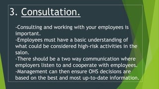 3. Consultation.
-Consulting and working with your employees is
important.
-Employees must have a basic understanding of
what could be considered high-risk activities in the
salon.
-There should be a two way communication where
employers listen to and cooperate with employees.
-Management can then ensure OHS decisions are
based on the best and most up-to-date information.
 