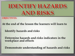 OBJECTIVES:
At the end of the lesson the learners will learn to
• Identify hazards and risks
• Determine hazards and risks indicators in the
workplace and effects
• Demonstrate understanding of hazards and risks
 