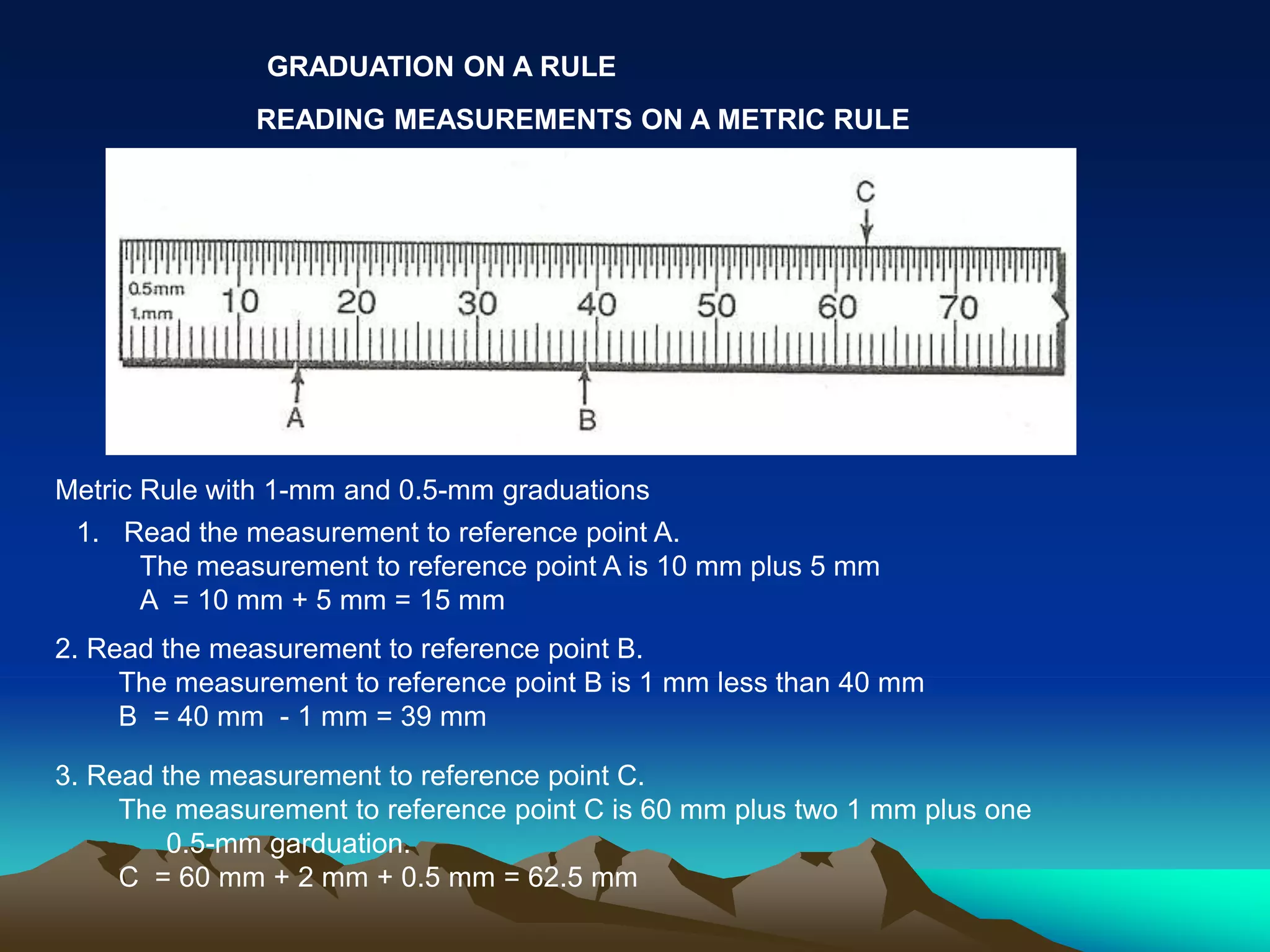 GRADUATION ON A RULE
READING MEASUREMENTS ON A METRIC RULE
Metric Rule with 1-mm and 0.5-mm graduations
1. Read the measurement to reference point A.
The measurement to reference point A is 10 mm plus 5 mm
A = 10 mm + 5 mm = 15 mm
2. Read the measurement to reference point B.
The measurement to reference point B is 1 mm less than 40 mm
B = 40 mm - 1 mm = 39 mm
3. Read the measurement to reference point C.
The measurement to reference point C is 60 mm plus two 1 mm plus one
0.5-mm garduation.
C = 60 mm + 2 mm + 0.5 mm = 62.5 mm
 