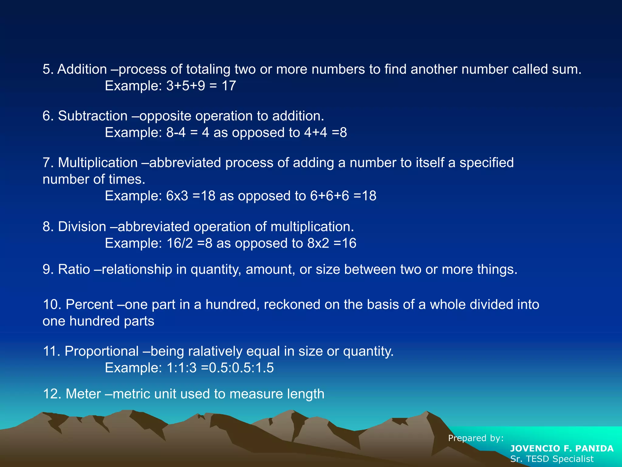 5. Addition –process of totaling two or more numbers to find another number called sum.
Example: 3+5+9 = 17
6. Subtraction –opposite operation to addition.
Example: 8-4 = 4 as opposed to 4+4 =8
7. Multiplication –abbreviated process of adding a number to itself a specified
number of times.
Example: 6x3 =18 as opposed to 6+6+6 =18
8. Division –abbreviated operation of multiplication.
Example: 16/2 =8 as opposed to 8x2 =16
9. Ratio –relationship in quantity, amount, or size between two or more things.
10. Percent –one part in a hundred, reckoned on the basis of a whole divided into
one hundred parts
11. Proportional –being ralatively equal in size or quantity.
Example: 1:1:3 =0.5:0.5:1.5
12. Meter –metric unit used to measure length
Prepared by:
JOVENCIO F. PANIDA
Sr. TESD Specialist
 
