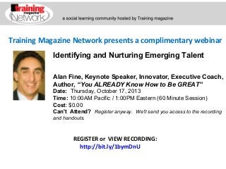 Training Magazine Network presents a complimentary webinar
Alan Fine, Keynote Speaker, Innovator, Executive Coach,
Author, “You ALREADY Know How to Be GREAT”
Date:  Thursday, October 17, 2013 
Time: 10:00AM Pacific / 1:00PM Eastern (60 Minute Session)
Cost: $0.00 
Can't Attend?  Register anyway. We'll send you access to the recording
and handouts.
REGISTER or VIEW RECORDING:
http://bit.ly/1bymDnU
Identifying and Nurturing Emerging Talent
 