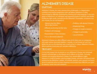 Alzheimer’s DiseAse
symptoms
Alzheimer’s Disease, the most common form of dementia, is a degenerative
condition that involves progressive brain cell failure. Alzheimer’s is often
characterized by difficulty remembering, thinking and using language. In the early
stages of Alzheimer’s, an individual may experience lapses in memory and trouble
finding the right words. According to the Alzheimer’s Association, symptoms may
also include, but are not limited to:
   • Memory loss that affects                     • Problems with abstract thinking
     day-to-day function
                                                  • Misplacing things
   • Difficulty performing familiar tasks
                                                  • Changes in mood or behavior
   • Problems with language
                                                  • Changes in personality
   • Disorientation of time and place
                                                  • Loss of initiative
   • Poor or decreased judgment

Alzheimer’s Disease can affect different areas of the brain and, as it progresses,
will impair various associated abilities. Currently, it is not known for sure if an
ability lost can ever be relearned. Just as each person is unique, Alzheimer’s Disease
affects patients, loved ones and caretakers differently.
treAtment
It is not fully known how to prevent or cure Alzheimer’s Disease, but continued
research will shed light on the disease and its affects on the brain. Currently,
scientists are studying Alzheimer’s Disease from several different angles.
Advances in medical genetics, pharmacologic therapy, and stem cell research hold
promise for the Alzheimer’s patient. All scientific research, past, present and future,
serves to promote more accurate diagnoses and provide more effective care plans
for patients, loved ones and caretakers.



                                                                                         
 
