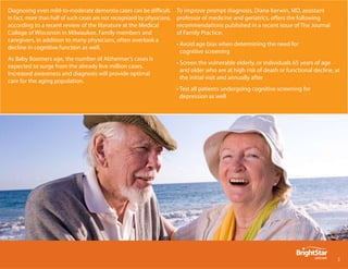 Diagnosing even mild-to-moderate dementia cases can be difficult.         To improve prompt diagnosis, Diana Kerwin, MD, assistant
In fact, more than half of such cases are not recognized by physicians,   professor of medicine and geriatrics, offers the following
according to a recent review of the literature at the Medical             recommendations published in a recent issue of The Journal
College of Wisconsin in Milwaukee. Family members and                     of Family Practice:
caregivers, in addition to many physicians, often overlook a
                                                                          • Avoid age bias when determining the need for
decline in cognitive function as well.
                                                                            cognitive screening
As Baby Boomers age, the number of Alzheimer’s cases is
                                                                          • Screen the vulnerable elderly, or individuals 65 years of age
expected to surge from the already five million cases.
                                                                            and older who are at high risk of death or functional decline, at
Increased awareness and diagnosis will provide optimal
                                                                            the initial visit and annually after
care for the aging population.
                                                                          • Test all patients undergoing cognitive screening for
                                                                            depression as well




                                                                                                                                            
 