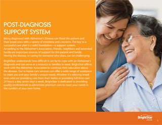 post-DiAgnosis
support system
Being diagnosed with Alzheimer’s Disease can flood the patient and
their loved ones with a variety of emotions and concerns. The key to a
successful care plan is a solid foundation—a support system.
According to the Alzheimer’s Association, friends, neighbors and extended
family are important sources of support for the patient and family.
Having the disease, or caring for someone who does, can be challenging.
BrightStar understands how difficult it can be to cope with an Alzheimer’s
diagnosis and can serve as a resource to families in need. BrightStar offices
work with the Alzheimer Association to continue their education about
the disease. Our in-home care services can offer a wide range of assistance
to meet you and your family’s unique needs. Whether it’s relieving loved
ones who are providing care from their duties or providing full-time care
24 hours a day, seven days a week, BrightStar is dedicated to providing
quality professionals to administer premium care to meet your needs in
the comfort of your own home.




                                                                                
 