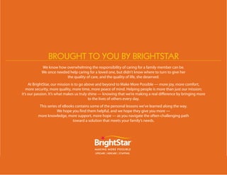 brought to you by brightstAr
            We know how overwhelming the responsibility of caring for a family member can be.
            We once needed help caring for a loved one, but didn’t know where to turn to give her
                         the quality of care, and the quality of life, she deserved.
     At BrightStar, our mission is to go above and beyond to Make More Possible — more joy, more comfort,
   more security, more quality, more time, more peace of mind. Helping people is more than just our mission;
it’s our passion. It’s what makes us truly shine — knowing that we’re making a real difference by bringing more
                                           to the lives of others every day.
          This series of eBooks contains some of the personal lessons we’ve learned along the way.
                     We hope you find them helpful, and we hope they give you more —
         more knowledge, more support, more hope — as you navigate the often-challenging path
                              toward a solution that meets your family’s needs.
 