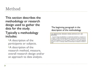 Method This section describes the methodology or research design used to gather the data for the study.  Typically a methodology includes: A description of the participants or subjects.  A description of the research method, measure, overall research design and/or an approach to data analysis. The beginning paragraph in the description of the methodology 