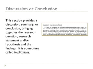 Discussion or Conclusion This section provides a discussion, summary, or conclusion, bringing together the research question, research statement and/or hypothesis and the findings.  It is sometimes called  Implications . 