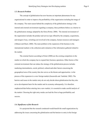 1.5. Research Problem
The concept of globalization has now become an important phenomena for any
organizational in order to improve the profitability of the organization including the image of
the company. The main reason behind the complexity of the globalization strategy is the
internal and external environment regarding a company; these problems behave as a barrier in
the globalization strategy adopted by the firms (Porter, 2008). The internal environment of
the organization includes the product and service type offered by the company, acquisitions,
and mergers if any, switching cost involved in the company, human resources and managers
(Albaum and Duerr, 2008). The main problem in the expansion of the business to the
international markets is the collection and evaluation of the information gathered related to
the market.
The external factors according to Porter (2008) are the existing competitors in the
market on which the company has to expand their business operations. Other factors of the
external environment that can induce the strategy of the globalization process includes
marketing intermediaries, social, political, cultural and other factors concerning the
geographical area of the country that also serves as the threats and opportunities in the
process of the expansion to a new foreign market (Jassawalla and Sashittal. 2002). The
barriers and issues in the market entry do not only decide about globalization but they also
act as development basis for the market and its economy subsequently. It is therefore
emphasized that before entering into a new market, it is essential to make careful analysis of
the market. Choosing the right entry modes can lead the firm to huge profitability and
success.
1.6. Significance of the Research
It is projected that the research conducted would benefit the small organizations by
addressing the issues concerning the globalization and the barriers to entry in the foreign
Page 8
Identifying Entry Strategies into Developing markets
 