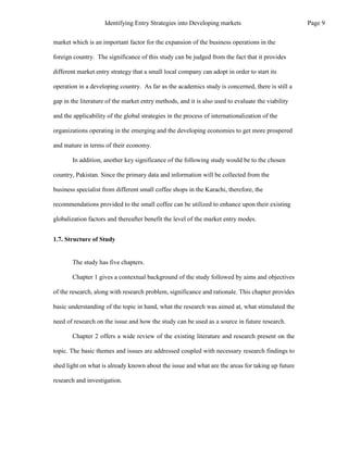 market which is an important factor for the expansion of the business operations in the
foreign country. The significance of this study can be judged from the fact that it provides
different market entry strategy that a small local company can adopt in order to start its
operation in a developing country. As far as the academics study is concerned, there is still a
gap in the literature of the market entry methods, and it is also used to evaluate the viability
and the applicability of the global strategies in the process of internationalization of the
organizations operating in the emerging and the developing economies to get more prospered
and mature in terms of their economy.
In addition, another key significance of the following study would be to the chosen
country, Pakistan. Since the primary data and information will be collected from the
business specialist from different small coffee shops in the Karachi, therefore, the
recommendations provided to the small coffee can be utilized to enhance upon their existing
globalization factors and thereafter benefit the level of the market entry modes.
1.7. Structure of Study
The study has five chapters.
Chapter 1 gives a contextual background of the study followed by aims and objectives
of the research, along with research problem, significance and rationale. This chapter provides
basic understanding of the topic in hand, what the research was aimed at, what stimulated the
need of research on the issue and how the study can be used as a source in future research.
Chapter 2 offers a wide review of the existing literature and research present on the
topic. The basic themes and issues are addressed coupled with necessary research findings to
shed light on what is already known about the issue and what are the areas for taking up future
research and investigation.
Page 9
Identifying Entry Strategies into Developing markets
 