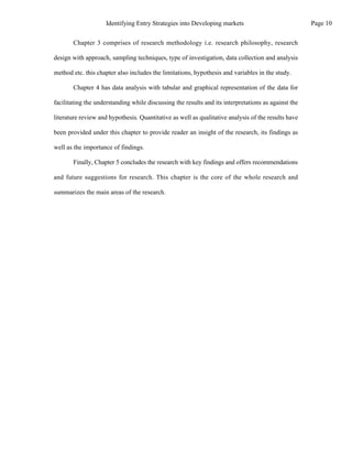 Chapter 3 comprises of research methodology i.e. research philosophy, research
design with approach, sampling techniques, type of investigation, data collection and analysis
method etc. this chapter also includes the limitations, hypothesis and variables in the study.
Chapter 4 has data analysis with tabular and graphical representation of the data for
facilitating the understanding while discussing the results and its interpretations as against the
literature review and hypothesis. Quantitative as well as qualitative analysis of the results have
been provided under this chapter to provide reader an insight of the research, its findings as
well as the importance of findings.
Finally, Chapter 5 concludes the research with key findings and offers recommendations
and future suggestions for research. This chapter is the core of the whole research and
summarizes the main areas of the research.
Page 10
Identifying Entry Strategies into Developing markets
 