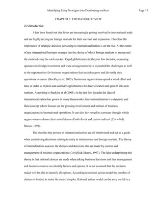 CHAPTER 2: LITERATURE REVIEW
2.1 Introduction
It has been found out that firms are increasingly getting involved in international trade
and are highly relying on foreign markets for their survival and expansion. Therefore the
importance of strategic decision pertaining to internationalization is on the rise. At the centre
of any international business strategy lies the choice of which foreign markets to pursue and
the mode of entry for each market. Rapid globalization in the past few decades, increasing
openness to foreign investment and trade arrangements have expanded the challenges as well
as the opportunities for business organizations that intend to grow and diversify their
operations overseas (Buckley et al, 2005). Numerous organizations spend a lot of effort and
time in order to explore and consider opportunities for diversification and growth into new
markets. According to Buckley et al (2005), in the last few decades the idea of
internationalization has grown in many frameworks. Internationalization is a dynamic and
fluid concept which focuses on the growing involvement and interest of business
organizations in international operations. It can also be viewed as a process through which
organizations enhance their mindfulness of both direct and certain indirect (Coviello&
Munro, 1997).
The theories that pertain to internationalization are all intertwined and act as a guide
when considering decisions relating to entry in international and foreign markets. The theory
of internalization assesses the choices and decisions that are made by owners and
management of business organizations (Coviello& Munro, 1997). The idea underpinning this
theory is that rational choices are made when taking business decisions and that management
and business owners can identify factors and options. It is not assumed that the decision
maker will be able to identify all options. According to rational action model the number of
choices is limited to make the model simpler. Rational action model can be very useful in a
Page 11
Identifying Entry Strategies into Developing markets
 