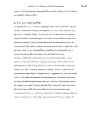 number of international business issues and problems and this includes entry into the foreign
market (Buckley &Casson, 2009).
2.2 Modes of Entering Foreign Market
It is argued that the way of entering into the foreign market can have a substantial influence
on a firm’s international operations (Chung &Enderwick, 2001; Cristina & Esteban, 2002).
The choice of a mode for entering a new market is one of the most critical and important
strategic decision for a business enterprise. As a result it influences future decisions, which
include exit and re-entry, and also has an impact on how well a business performs in the
overseas market. As it is such an important and critical issue the choice of market entry mode
has been a subject of many models and theories which have been developed in order to
explain and comprehend the underlying variables and related phenomena.
It has been noted that firms tend to enter an overseas market by picking from various
options which include joint-ventures, exporting and forming a subsidiary. The mode of
entering a market is influenced by the extent of control and differs from market to market
(Buckley et al., 2002). As a result, if a business is making a decision to enter an overseas
market and faces a great degree of ambiguity it may be appropriate to go for low risk options
in order to stay responsive and flexible. Choosing exports as a means of entering a foreign
market gives flexibility to a business but hinders the collection of information pertaining to
the relevant foreign market (Chung &Enderwick, 2001). On the other hand, joint ventures
allow a firm access aluable information and also to reduce uncertainty and require
commitment of resources to a limited extent. As a result forming joint ventures provides real
options to organizations to cut down their exposure to risk and at the same time provides
Page 12
Identifying Entry Strategies into Developing markets
 