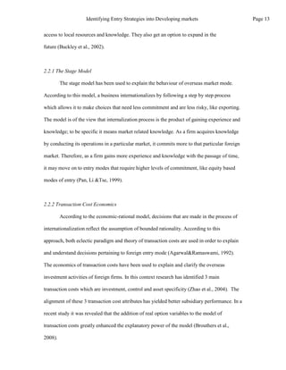 access to local resources and knowledge. They also get an option to expand in the
future (Buckley et al., 2002).
2.2.1 The Stage Model
The stage model has been used to explain the behaviour of overseas market mode.
According to this model, a business internationalizes by following a step by step process
which allows it to make choices that need less commitment and are less risky, like exporting.
The model is of the view that internalization process is the product of gaining experience and
knowledge; to be specific it means market related knowledge. As a firm acquires knowledge
by conducting its operations in a particular market, it commits more to that particular foreign
market. Therefore, as a firm gains more experience and knowledge with the passage of time,
it may move on to entry modes that require higher levels of commitment, like equity based
modes of entry (Pan, Li &Tse, 1999).
2.2.2 Transaction Cost Economics
According to the economic-rational model, decisions that are made in the process of
internationalization reflect the assumption of bounded rationality. According to this
approach, both eclectic paradigm and theory of transaction costs are used in order to explain
and understand decisions pertaining to foreign entry mode (Agarwal&Ramaswami, 1992).
The economics of transaction costs have been used to explain and clarify the overseas
investment activities of foreign firms. In this context research has identified 3 main
transaction costs which are investment, control and asset specificity (Zhao et al., 2004). The
alignment of these 3 transaction cost attributes has yielded better subsidiary performance. In a
recent study it was revealed that the addition of real option variables to the model of
transaction costs greatly enhanced the explanatory power of the model (Brouthers et al.,
2008).
Page 13
Identifying Entry Strategies into Developing markets
 