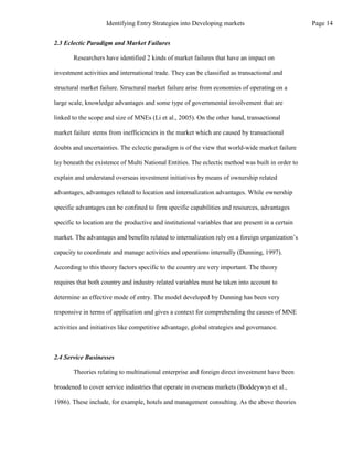 2.3 Eclectic Paradigm and Market Failures
Researchers have identified 2 kinds of market failures that have an impact on
investment activities and international trade. They can be classified as transactional and
structural market failure. Structural market failure arise from economies of operating on a
large scale, knowledge advantages and some type of governmental involvement that are
linked to the scope and size of MNEs (Li et al., 2005). On the other hand, transactional
market failure stems from inefficiencies in the market which are caused by transactional
doubts and uncertainties. The eclectic paradigm is of the view that world-wide market failure
lay beneath the existence of Multi National Entities. The eclectic method was built in order to
explain and understand overseas investment initiatives by means of ownership related
advantages, advantages related to location and internalization advantages. While ownership
specific advantages can be confined to firm specific capabilities and resources, advantages
specific to location are the productive and institutional variables that are present in a certain
market. The advantages and benefits related to internalization rely on a foreign organization’s
capacity to coordinate and manage activities and operations internally (Dunning, 1997).
According to this theory factors specific to the country are very important. The theory
requires that both country and industry related variables must be taken into account to
determine an effective mode of entry. The model developed by Dunning has been very
responsive in terms of application and gives a context for comprehending the causes of MNE
activities and initiatives like competitive advantage, global strategies and governance.
2.4 Service Businesses
Theories relating to multinational enterprise and foreign direct investment have been
broadened to cover service industries that operate in overseas markets (Boddeywyn et al.,
1986). These include, for example, hotels and management consulting. As the above theories
Page 14
Identifying Entry Strategies into Developing markets
 