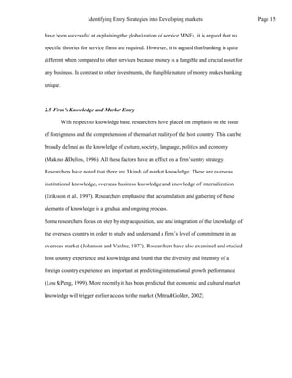 have been successful at explaining the globalization of service MNEs, it is argued that no
specific theories for service firms are required. However, it is argued that banking is quite
different when compared to other services because money is a fungible and crucial asset for
any business. In contrast to other investments, the fungible nature of money makes banking
unique.
2.5 Firm’s Knowledge and Market Entry
With respect to knowledge base, researchers have placed on emphasis on the issue
of foreignness and the comprehension of the market reality of the host country. This can be
broadly defined as the knowledge of culture, society, language, politics and economy
(Makino &Delios, 1996). All these factors have an effect on a firm’s entry strategy.
Researchers have noted that there are 3 kinds of market knowledge. These are overseas
institutional knowledge, overseas business knowledge and knowledge of internalization
(Eriksson et al., 1997). Researchers emphasize that accumulation and gathering of these
elements of knowledge is a gradual and ongoing process.
Some researchers focus on step by step acquisition, use and integration of the knowledge of
the overseas country in order to study and understand a firm’s level of commitment in an
overseas market (Johanson and Vahlne, 1977). Researchers have also examined and studied
host country experience and knowledge and found that the diversity and intensity of a
foreign country experience are important at predicting international growth performance
(Lou &Peng, 1999). More recently it has been predicted that economic and cultural market
knowledge will trigger earlier access to the market (Mitra&Golder, 2002).
Page 15
Identifying Entry Strategies into Developing markets
 