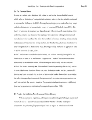 2.6 The Timing of Entry
In order to evaluate entry decisions, it is critical to analyse the timing of global growth,
which refers to the timing of various initiatives that are taken by the firm which is on its path
to going global (Gallego et al., 2009). Timing of entry into overseas markets has been widely
studied and academics have examined a variety of variables (O’Grady & Lane, 1996). The
theory of economic development and dependency provides an in-depth understanding of the
underlying patterns and structures that regulate a firm’s decisions relating to international
market entry. It has been held that firms that have been in business for a long time eventually
make a decision to expand into foreign markets. On the other hand, there are other firms who
enter foreign markets in their infancy stage. Entering a foreign market at an appropriate time
is crucial to success (Li et al, 2003).
When a firm decides to enter an overseas market, can have far reaching consequences and
implications in terms of its performance (Tuppura et al., 2008). If the environment of the
host country is favourable to a firm, a firm entering the market early has the chance to
achieve first mover advantage. On the other hand, innovating a strategy for the early entrant
is more risky in most situations. Firms who enter the foreign market late face considerably
less risk and costs as there is risk in terms of access to the market. Researchers have studied
the order of entry and performance in foreign markets. It is argued that entry tends to occur
early into markets that are very attractive. These markets include those that are established,
large and have numerous multinational occupants (Mascarenhas, 1992).
2.9 Foreign Market Entry, Experience and Culture Distance
With an increase in experience, a firm gains more knowledge of a foreign country and
its markets and as a result becomes more confident. Whether a firm has made prior
investments in a particular geographic region, it has an impact on future decisions with
Page 16
Identifying Entry Strategies into Developing markets
 