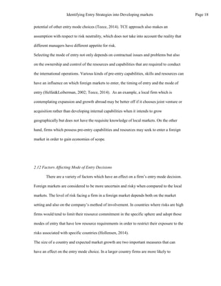 potential of other entry mode choices (Teece, 2014). TCE approach also makes an
assumption with respect to risk neutrality, which does not take into account the reality that
different managers have different appetite for risk.
Selecting the mode of entry not only depends on contractual issues and problems but also
on the ownership and control of the resources and capabilities that are required to conduct
the international operations. Various kinds of pre-entry capabilities, skills and resources can
have an influence on which foreign markets to enter, the timing of entry and the mode of
entry (Helfat&Leiberman, 2002; Teece, 2014). As an example, a local firm which is
contemplating expansion and growth abroad may be better off if it chooses joint venture or
acquisition rather than developing internal capabilities when it intends to grow
geographically but does not have the requisite knowledge of local markets. On the other
hand, firms which possess pre-entry capabilities and resources may seek to enter a foreign
market in order to gain economies of scope.
2.12 Factors Affecting Mode of Entry Decisions
There are a variety of factors which have an effect on a firm’s entry mode decision.
Foreign markets are considered to be more uncertain and risky when compared to the local
markets. The level of risk facing a firm in a foreign market depends both on the market
setting and also on the company’s method of involvement. In countries where risks are high
firms would tend to limit their resource commitment in the specific sphere and adopt those
modes of entry that have low resource requirements in order to restrict their exposure to the
risks associated with specific countries (Hollensen, 2014).
The size of a country and expected market growth are two important measures that can
have an effect on the entry mode choice. In a larger country firms are more likely to
Page 18
Identifying Entry Strategies into Developing markets
 