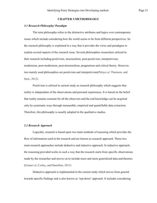CHAPTER 3:METHODOLOGY
3.1 Research Philosophy/ Paradigm
The term philosophy refers to the distinctive attributes and logics over contemporary
issues which include considering how the world seems to be from different perspectives. So
the research philosophy is explained in a way that it provides the views and paradigms to
explain several aspects of the research issue. Several philosophies researchers utilized in
their research including positivism, structuralism, post-positivism, interpretivism,
modernism, post-modernism, post-structuralism, pragmatism and critical theory. However,
two mainly used philosophies are positivism and interpretivism(Pettyet al, Thomson, and
Stew, 2012).
Positivism is utilized in current study as research philosophy which suggests that
reality is independent of the observations and personal experiences. It is based on the belief
that reality remains constant for all the observers and the real knowledge can be acquired
only by systematic ways through measurable, empirical and quantifiable data extraction.
Therefore, this philosophy is usually adopted in the qualitative studies.
3.2 Research Approach
Logically, research is based upon two main methods of reasoning which provides the
flow of information used in the research and are known as research approach. These two
main research approaches include deductive and inductive approach. In inductive approach,
the reasoning provided works in such a way that the research starts from specific observations
made by the researcher and moves on to include more and more generalized data and theories
(Gioiaet al, Corley, and Hamilton, 2013)
Deductive approach is implemented in the current study which moves from general
towards specific findings and is also known as ‘top-down’ approach. It includes considering
Page 21
Identifying Entry Strategies into Developing markets
 