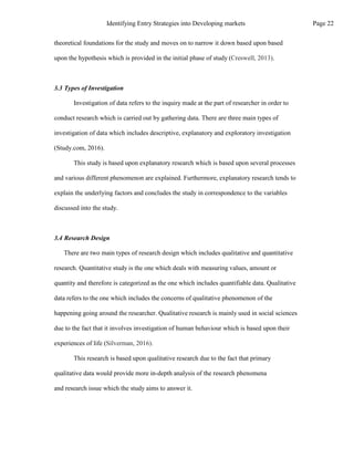 theoretical foundations for the study and moves on to narrow it down based upon based
upon the hypothesis which is provided in the initial phase of study (Creswell, 2013).
3.3 Types of Investigation
Investigation of data refers to the inquiry made at the part of researcher in order to
conduct research which is carried out by gathering data. There are three main types of
investigation of data which includes descriptive, explanatory and exploratory investigation
(Study.com, 2016).
This study is based upon explanatory research which is based upon several processes
and various different phenomenon are explained. Furthermore, explanatory research tends to
explain the underlying factors and concludes the study in correspondence to the variables
discussed into the study.
3.4 Research Design
There are two main types of research design which includes qualitative and quantitative
research. Quantitative study is the one which deals with measuring values, amount or
quantity and therefore is categorized as the one which includes quantifiable data. Qualitative
data refers to the one which includes the concerns of qualitative phenomenon of the
happening going around the researcher. Qualitative research is mainly used in social sciences
due to the fact that it involves investigation of human behaviour which is based upon their
experiences of life (Silverman, 2016).
This research is based upon qualitative research due to the fact that primary
qualitative data would provide more in-depth analysis of the research phenomena
and research issue which the study aims to answer it.
Page 22
Identifying Entry Strategies into Developing markets
 