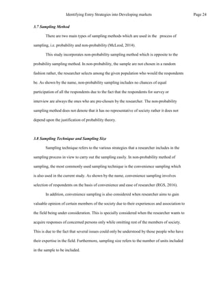 3.7 Sampling Method
There are two main types of sampling methods which are used in the process of
sampling, i.e. probability and non-probability (McLeod, 2014).
This study incorporates non-probability sampling method which is opposite to the
probability sampling method. In non-probability, the sample are not chosen in a random
fashion rather, the researcher selects among the given population who would the respondents
be. As shown by the name, non-probability sampling includes no chances of equal
participation of all the respondents due to the fact that the respondents for survey or
interview are always the ones who are pre-chosen by the researcher. The non-probability
sampling method does not denote that it has no representative of society rather it does not
depend upon the justification of probability theory.
3.8 Sampling Technique and Sampling Size
Sampling technique refers to the various strategies that a researcher includes in the
sampling process in view to carry out the sampling easily. In non-probability method of
sampling, the most commonly used sampling technique is the convenience sampling which
is also used in the current study. As shown by the name, convenience sampling involves
selection of respondents on the basis of convenience and ease of researcher (RGS, 2016).
In addition, convenience sampling is also considered when researcher aims to gain
valuable opinion of certain members of the society due to their experiences and association to
the field being under consideration. This is specially considered when the researcher wants to
acquire responses of concerned persons only while omitting rest of the members of society.
This is due to the fact that several issues could only be understood by those people who have
their expertise in the field. Furthermore, sampling size refers to the number of units included
in the sample to be included.
Page 24
Identifying Entry Strategies into Developing markets
 