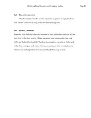 3.11 Ethical Considerations
Ethical considerations in this research include the recognition of original author’s
work which is carried out by using proper Harvard referencing style.
3.12 Research Limitations
Researcher faced difficulty to interview managers of small coffee shops due to the fact that
most of the coffee shops based in Pakistan are running huge businesses like New work
Coffee and Butlers Chocolate Cafe. Therefore, it was tough for researcher to find several
coffee shops running on small scales, which was a requirement of the research. financial
limitation was another problem which researcher faced while doing research.
Page 26
Identifying Entry Strategies into Developing markets
 