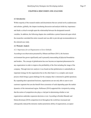 CHAPTER 4: DISCUSSION AND ANALYISIS
4.1 Introduction
Within majority of the research studies and dissertations that are carried out by academicians
and scholars, globally, the chapter incubating discussion and analysis holds key importance
and sheds a critical oversight upon the relationship between the designated research
variables. In addition, the following chapter also establishes a potent framework upon which
the researcher concluded the entire research and was able to provide apt recommendations to
the selected case study.
4.2 Thematic Analysis
4.2.1 Importance for an Organization to Grow Globally
According to an observation presented by Albaum and Duerr (2011), the business
environment has grown significantly and is presently transcending all physical boundaries
and borders.. The concept of globalization has now become an important phenomenon for
any organization in order to improve the profitability of the firm including the image of the
company. Through interview analysis it was found out that globalization is undoubtedly an
important strategy for the organization but on the other hand, it is a complex and crucial
process which brings a great challenge for the company that is interested in global operations.
By expanding their operational horizons, organizations are not only able to cater to new
customer segments but can also benefit from economies of scale depending upon the market
dynamics of the international region. Hollensen (2014) supported this viewpoint by stating
that the notion of competition also plays a vital part in determining whether or not
organizations undertake expansion decisions or not. According to Kotabe-Masaaki and
Helsen-Kristiaan (2010) competition level throughout the world have increased and
subsequently reduced the domestic market penetration ability of organizations, an aspect
Page 27
Identifying Entry Strategies into Developing markets
 