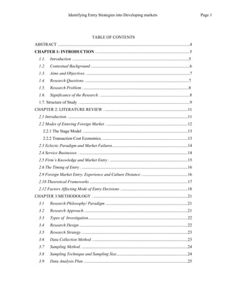Identifying Entry Strategies into Developing markets
TABLE OF CONTENTS
ABSTRACT ..............................................................................................................................4
CHAPTER 1: INTRODUCTION ..........................................................................................5
1.1. Introduction ...............................................................................................................5
1.2. Contextual Background ..............................................................................................6
1.3. Aims and Objectives ...................................................................................................7
1.4. Research Questions ...................................................................................................7
1.5. Research Problem . ....................................................................................................8
1.6. Significance of the Research . .....................................................................................8
1.7. Structure of Study . .........................................................................................................9
CHAPTER 2: LITERATURE REVIEW ................................................................................11
2.1 Introduction. ..................................................................................................................11
2.2 Modes of Entering Foreign Market . .............................................................................12
2.2.1 The Stage Model ....................................................................................................13
2.2.2 Transaction Cost Economics. .................................................................................13
2.3 Eclectic Paradigm and Market Failures........................................................................14
2.4 Service Businesses . .......................................................................................................14
2.5 Firm’s Knowledge and Market Entry . ..........................................................................15
2.6 The Timing of Entry . .....................................................................................................16
2.9 Foreign Market Entry, Experience and Culture Distance ............................................16
2.10 Theoretical Frameworks .............................................................................................17
2.12 Factors Affecting Mode of Entry Decisions ................................................................18
CHAPTER 3:METHODOLOGY ...........................................................................................21
3.1 Research Philosophy/ Paradigm ..............................................................................21
3.2 Research Approach. ..................................................................................................21
3.3 Types of Investigation...............................................................................................22
3.4 Research Design .......................................................................................................22
3.5 Research Strategy .....................................................................................................23
3.6 Data Collection Method ...........................................................................................23
3.7 Sampling Method. .....................................................................................................24
3.8 Sampling Technique and Sampling Size....................................................................24
3.9 Data Analysis Plan ...................................................................................................25
Page 1
 