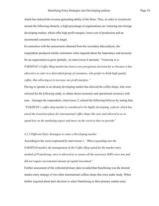 which has reduced the revenue generating ability of the firms. Thus, in order to circumvent
around the following obstacle, a high percentage of organizations are venturing into foreign
developing market, which offer high profit margins, lower cost of production and an
incremental consumer base to target.
In contention with the assessments obtained from the secondary data analysis, the
respondents produced similar sentiments when inquired about the importance and necessity
for an organization to grow globally. As interviewee 4 narrated, “Venturing in to
PAKISTAN’s Coffee Shop market has been a very prosperous decision for us because it has
allowed u to cater to a diversified group of customers, who prefer to drink high quality
coffee, thus allowing us to increase our profit margins.”
Having to operate in an already developing market has allowed the coffee shops, who were
selected for the following study, to obtain desire economic and operational resources with
ease. Amongst the respondents, interviewee 2, echoed the following believes by stating that,
“PAKISTAN’s coffee shop market is considered to be highly developing, a factor which has
eased the transition phase for international coffee shops like ours and allowed to us to
spend less on the marketing aspect and more on the services that we provide”
4.2.2 Different Entry Strategies to enter a Developing market
According to the views expressed by interviewee 1, “When expanding into the
PAKISTAN market, the management of the Coffee Shop opted for the market entry
method of Franchising, since it allowed us to ensure all the necessary SOPs were met and
did not require incremental amount of capital investment”
Further assessment of the collected primary data revealed that franchising was the desired
market entry strategy of two other international coffees shops that were under study. When
further inquired about their decision to select franchising as their primary market entry
Page 28
Identifying Entry Strategies into Developing markets
 