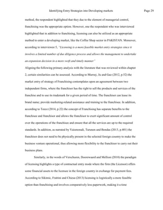 method, the respondent highlighted that they due to the element of managerial control,
franchising was the appropriate option. However, one the respondent who was interviewed
highlighted that in addition to franchising, licensing can also be utilized as an appropriate
method to enter a developing market, like the Coffee Shop sector in PAKISTAN. Moreover,
according to interviewee 5, “Licensing is a more feasible market entry strategies since it
involves a limited number of due diligence process and allows the management to undertake
an expansion decision in a more swift and timely manner”
Aligning the following primary analysis with the literature that was reviewed within chapter
2, certain similarities can be assessed. According to Murray, Ju and Gao (2012, p.52) the
market entry of strategy of Franchising contemplates upon an agreement between two
independent firms, where the franchisor has the right to sell the products and services of the
franchise and to use its trademark for a given period of time. The franchisor can lease its
brand name; provide marketing-related assistance and training to the franchisee. In addition,
according to Teece (2014, p.22) the concept of Franchising has separate benefits to the
franchisee and franchisor and allows the franchisor to exert significant amount of control
over the operations of the franchisee and ensure that all the services are up to the required
standards. In addition, as narrated by Vaismoradi, Turunen and Bondas (2013, p.401) the
franchisor does not need to be physically present in the selected foreign country to make the
business venture operational, thus allowing more flexibility to the franchisor to carry out their
business plans.
Similarly, in the words of Verschuren, Doorewaard and Mellion (2010) the paradigm
of licensing highlights a type of contractual entry mode where the firm (the Licensor) offers
some financial assets to the licensee in the foreign country in exchange for payment fees.
According to Sikimic, Frattini and Chiesa (2013) licensing is logistically a more feasible
option than franchising and involves comparatively less paperwork, making it a time
Page 29
Identifying Entry Strategies into Developing markets
 
