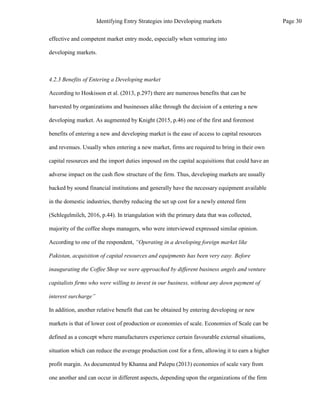 effective and competent market entry mode, especially when venturing into
developing markets.
4.2.3 Benefits of Entering a Developing market
According to Hoskisson et al. (2013, p.297) there are numerous benefits that can be
harvested by organizations and businesses alike through the decision of a entering a new
developing market. As augmented by Knight (2015, p.46) one of the first and foremost
benefits of entering a new and developing market is the ease of access to capital resources
and revenues. Usually when entering a new market, firms are required to bring in their own
capital resources and the import duties imposed on the capital acquisitions that could have an
adverse impact on the cash flow structure of the firm. Thus, developing markets are usually
backed by sound financial institutions and generally have the necessary equipment available
in the domestic industries, thereby reducing the set up cost for a newly entered firm
(Schlegelmilch, 2016, p.44). In triangulation with the primary data that was collected,
majority of the coffee shops managers, who were interviewed expressed similar opinion.
According to one of the respondent, “Operating in a developing foreign market like
Pakistan, acquisition of capital resources and equipments has been very easy. Before
inaugurating the Coffee Shop we were approached by different business angels and venture
capitalists firms who were willing to invest in our business, without any down payment of
interest surcharge”
In addition, another relative benefit that can be obtained by entering developing or new
markets is that of lower cost of production or economies of scale. Economies of Scale can be
defined as a concept where manufacturers experience certain favourable external situations,
situation which can reduce the average production cost for a firm, allowing it to earn a higher
profit margin. As documented by Khanna and Palepu (2013) economies of scale vary from
one another and can occur in different aspects, depending upon the organizations of the firm
Page 30
Identifying Entry Strategies into Developing markets
 