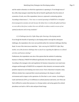 and the market schematics in which the organization is operating in. Even though most of
the coffee shop managers stated that they did not benefit significantly from the notion of
economies of scale, one of the respondents, however, expressed a contrasting opinion.
According to Interviewee 3, “Ever since we started operating in PAKISTAN we benefited
from managerial economies of scale because the labour here is technically gifted and hence
we were able to hire fewer workers but were still able to achieve results in excess of our
optimal production and serving standards”
4.2.4 Challenges faced by Coffee Shops after Entering a Developing market
Even though the benefits of operating in a developing market outweigh the subsequent
challenges, the respondents who were surveyed did outline few imminent challenges that they
faced. As one of the interviewee stated that, “After entering the PAKISTAN Coffee Shop
market, one of the foremost challenges that we faced was regarding the difference in cultural
activities and business dealings”
Furthermore, the respondents were also of the opinion that the method of conducting
business in Pakistan, PAKISTAN differed significantly from their domestic regions.
According to the managers rules and regulations for business transactions were much more
stringent and thorough in PAKISTAN as compared to their domestic environment and the
penalties imposed on rule breaking were more severe. From a theoretical viewpoint, many
different scholars have expressed their concern pertaining to the change in cultural
environment and its impact on the operations of a firm that is a new venture. According to
Laufs and Schwens (2014, p,112) difference in cultural practices and norms, new firms can
find it difficult to sustain their presence in a foreign market, and acting against the cultural
precedence can lead to a fall in sales and poor brand image.
Page 31
Identifying Entry Strategies into Developing markets
 