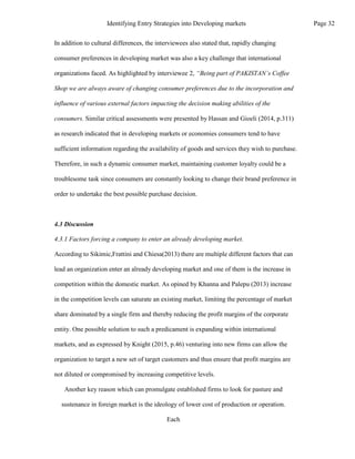 In addition to cultural differences, the interviewees also stated that, rapidly changing
consumer preferences in developing market was also a key challenge that international
organizations faced. As highlighted by interviewee 2, “Being part of PAKISTAN’s Coffee
Shop we are always aware of changing consumer preferences due to the incorporation and
influence of various external factors impacting the decision making abilities of the
consumers. Similar critical assessments were presented by Hassan and Gioeli (2014, p.311)
as research indicated that in developing markets or economies consumers tend to have
sufficient information regarding the availability of goods and services they wish to purchase.
Therefore, in such a dynamic consumer market, maintaining customer loyalty could be a
troublesome task since consumers are constantly looking to change their brand preference in
order to undertake the best possible purchase decision.
4.3 Discussion
4.3.1 Factors forcing a company to enter an already developing market.
According to Sikimic,Frattini and Chiesa(2013) there are multiple different factors that can
lead an organization enter an already developing market and one of them is the increase in
competition within the domestic market. As opined by Khanna and Palepu (2013) increase
in the competition levels can saturate an existing market, limiting the percentage of market
share dominated by a single firm and thereby reducing the profit margins of the corporate
entity. One possible solution to such a predicament is expanding within international
markets, and as expressed by Knight (2015, p.46) venturing into new firms can allow the
organization to target a new set of target customers and thus ensure that profit margins are
not diluted or compromised by increasing competitive levels.
Another key reason which can promulgate established firms to look for pasture and
sustenance in foreign market is the ideology of lower cost of production or operation.
Each
Page 32
Identifying Entry Strategies into Developing markets
 
