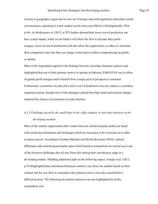country or geographic region has its own set of unique rules and regulations and under certain
circumstances, operating in a new market can be more cost effective (Schlegelmilch, 2016,
p.44). As Hoskissonet al. (2013, p.297) further denoted that lower cost of production can
have a dual impact, while on one hand it will allow the firm to increase their profit
margins, lower of cost of production will also allow the organization to reduce or eliminate
their competitors since the firm can charge a lower price without compromising on profits
or quality.
Most of the respondents agreed to the findings from the secondary literature analysis and
highlighted that one of their primary motive to operate in Pakistan, PAKISTAN was in allure
of greater profit margins and to benefit from a larger pool of prospective customers.
Furthermore, economies of scale and a lower cost of production was also cited as a secondary
expansion reason, though most of the managers opined that high rental and taxation charges
rendered the chances of economies of scale obsolete.
4.3.2 Challenges faced by the small firms in the coffee industry to start their business in the
developing markets.
Most of the smaller organizations that venture into new and developing market are faced
with certain key limitations and challenges which are necessary to be overcome in or order
to attain success. According to Kotabe-Masaaki and Helsen-Kristiaan (2010) cultural
differences and contrasting principles upon which business transactions are carried out is one
of the foremost challenges that all new firms face during their introductory stage in a
developing market. Shedding additional light on the following aspect, Arregle et al. (2013,
p.912)highlighted that international business markets vary from one another based on their
cultural and for new firm to assimilate with cultural norms is not only essential but a
difficult process. The following of cultural cohesion was also highlighted by all the
respondents who
Page 33
Identifying Entry Strategies into Developing markets
 
