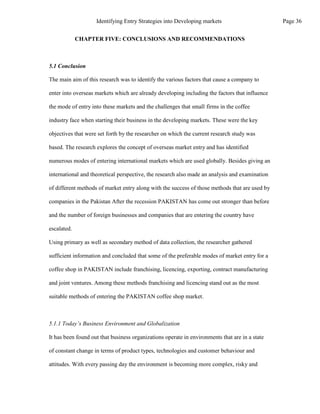 CHAPTER FIVE: CONCLUSIONS AND RECOMMENDATIONS
5.1 Conclusion
The main aim of this research was to identify the various factors that cause a company to
enter into overseas markets which are already developing including the factors that influence
the mode of entry into these markets and the challenges that small firms in the coffee
industry face when starting their business in the developing markets. These were the key
objectives that were set forth by the researcher on which the current research study was
based. The research explores the concept of overseas market entry and has identified
numerous modes of entering international markets which are used globally. Besides giving an
international and theoretical perspective, the research also made an analysis and examination
of different methods of market entry along with the success of those methods that are used by
companies in the Pakistan After the recession PAKISTAN has come out stronger than before
and the number of foreign businesses and companies that are entering the country have
escalated.
Using primary as well as secondary method of data collection, the researcher gathered
sufficient information and concluded that some of the preferable modes of market entry for a
coffee shop in PAKISTAN include franchising, licencing, exporting, contract manufacturing
and joint ventures. Among these methods franchising and licencing stand out as the most
suitable methods of entering the PAKISTAN coffee shop market.
5.1.1 Today’s Business Environment and Globalization
It has been found out that business organizations operate in environments that are in a state
of constant change in terms of product types, technologies and customer behaviour and
attitudes. With every passing day the environment is becoming more complex, risky and
Page 36
Identifying Entry Strategies into Developing markets
 
